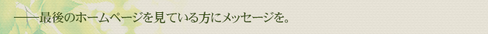 最後のホームページを見ている方にメッセージを。