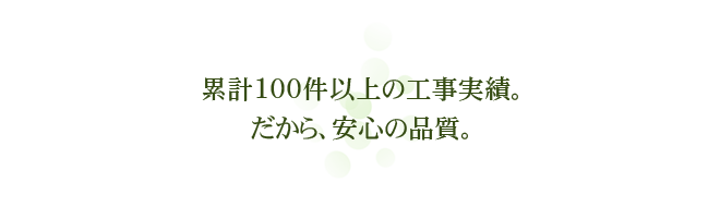 累計100件以上の工事実績。だから、安心の品質。