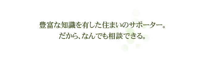 豊富な知識を有した住まいのサポーター。だから、なんでも相談できる。